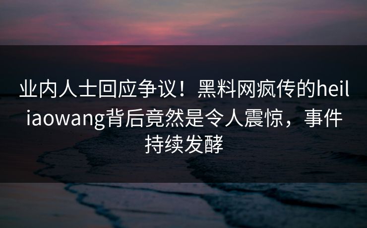 业内人士回应争议!黑料网疯传的heiliaowang背后竟然是令人震惊,事件持续发酵