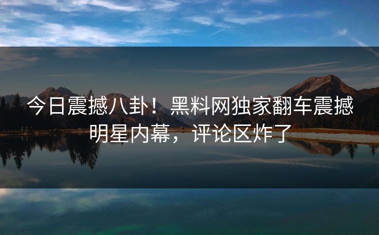 今日震撼八卦!黑料网独家翻车震撼明星内幕,评论区炸了