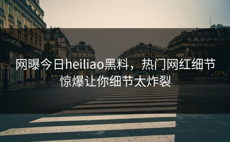 网曝今日heiliao黑料，热门网红细节惊爆让你细节太炸裂