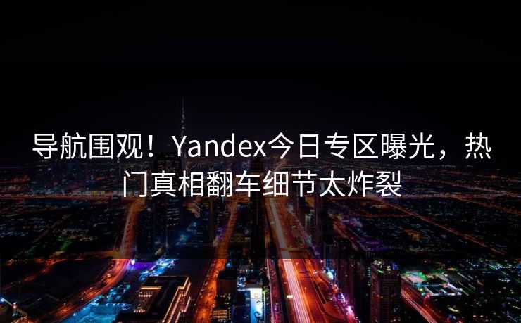 导航围观！Yandex今日专区曝光，热门真相翻车细节太炸裂