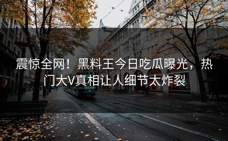 震惊全网！黑料王今日吃瓜曝光，热门大V真相让人细节太炸裂