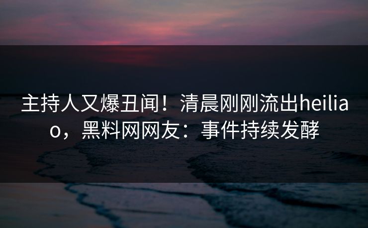 主持人又爆丑闻！清晨刚刚流出heiliao，黑料网网友：事件持续发酵