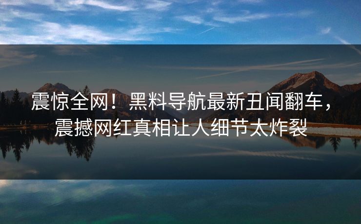 震惊全网！黑料导航最新丑闻翻车，震撼网红真相让人细节太炸裂