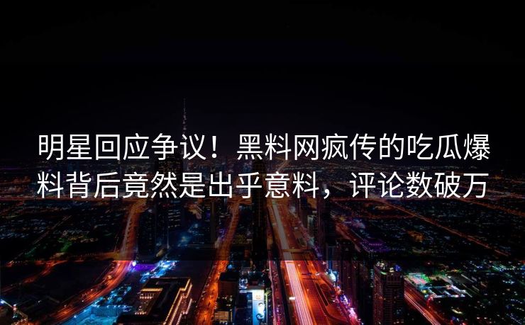 明星回应争议！黑料网疯传的吃瓜爆料背后竟然是出乎意料，评论数破万