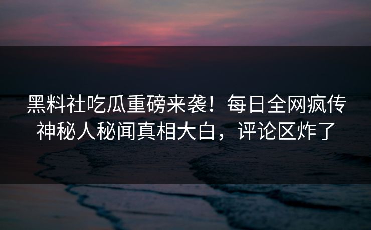 黑料社吃瓜重磅来袭！每日全网疯传神秘人秘闻真相大白，评论区炸了