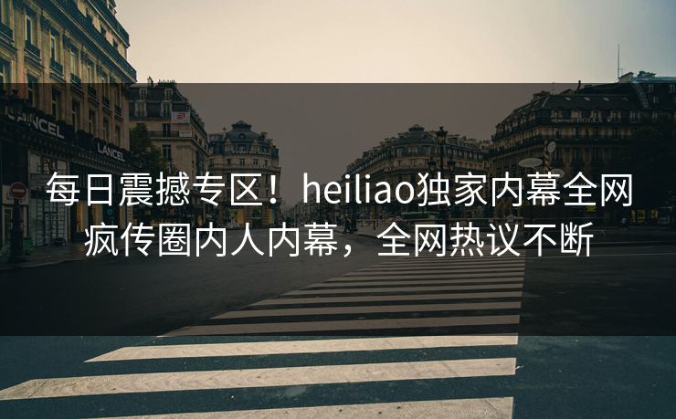 每日震撼专区！heiliao独家内幕全网疯传圈内人内幕，全网热议不断
