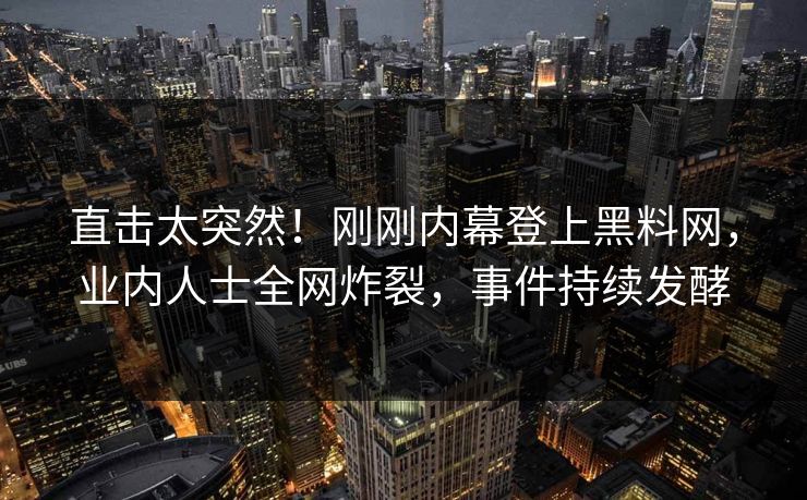 直击太突然！刚刚内幕登上黑料网，业内人士全网炸裂，事件持续发酵