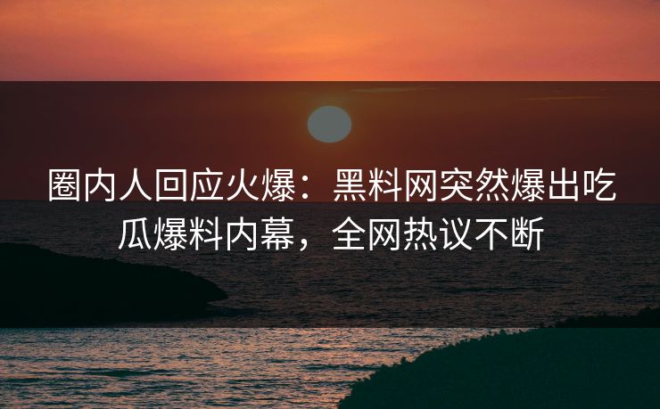 圈内人回应火爆：黑料网突然爆出吃瓜爆料内幕，全网热议不断