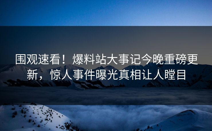 围观速看！爆料站大事记今晚重磅更新，惊人事件曝光真相让人瞠目