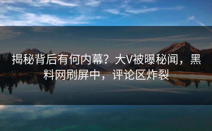 揭秘背后有何内幕？大V被曝秘闻，黑料网刷屏中，评论区炸裂