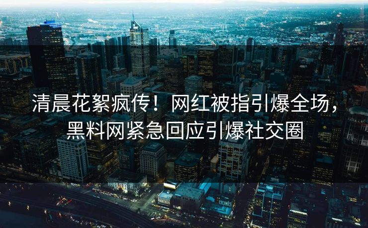 清晨花絮疯传！网红被指引爆全场，黑料网紧急回应引爆社交圈