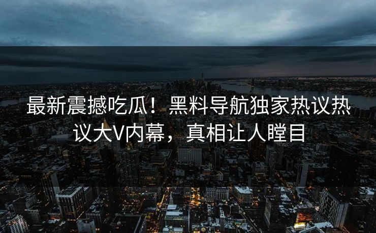 最新震撼吃瓜！黑料导航独家热议热议大V内幕，真相让人瞠目