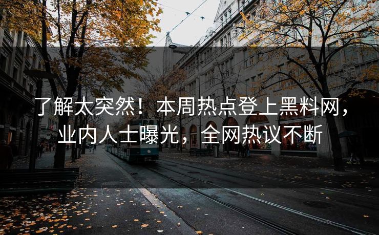 了解太突然！本周热点登上黑料网，业内人士曝光，全网热议不断