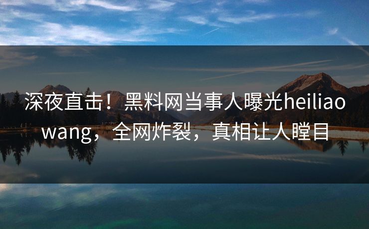 深夜直击！黑料网当事人曝光heiliaowang，全网炸裂，真相让人瞠目