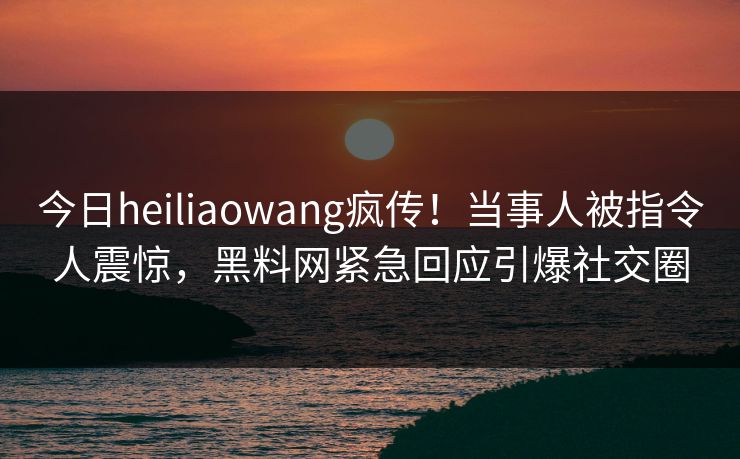 今日heiliaowang疯传！当事人被指令人震惊，黑料网紧急回应引爆社交圈