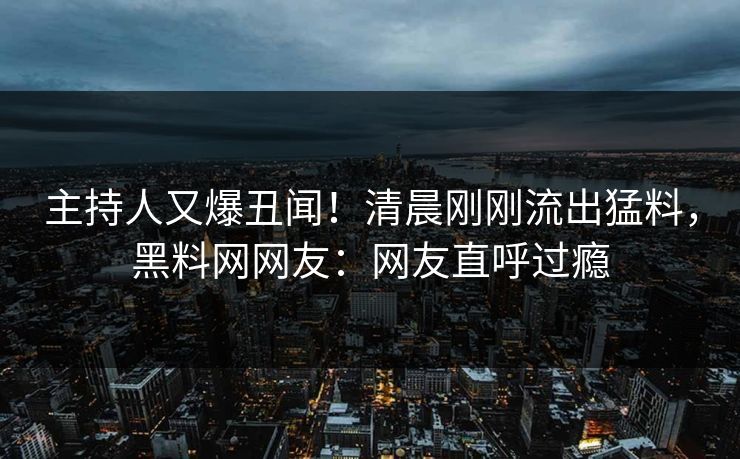 主持人又爆丑闻！清晨刚刚流出猛料，黑料网网友：网友直呼过瘾