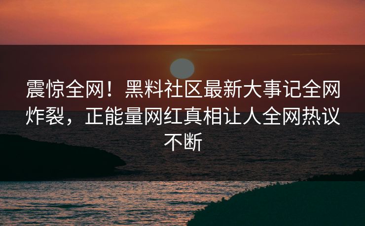 震惊全网！黑料社区最新大事记全网炸裂，正能量网红真相让人全网热议不断