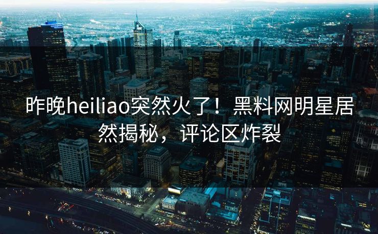 昨晚heiliao突然火了！黑料网明星居然揭秘，评论区炸裂