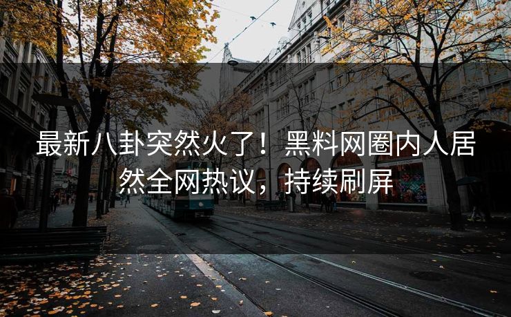 最新八卦突然火了！黑料网圈内人居然全网热议，持续刷屏