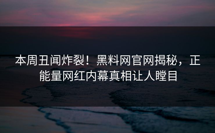 本周丑闻炸裂！黑料网官网揭秘，正能量网红内幕真相让人瞠目