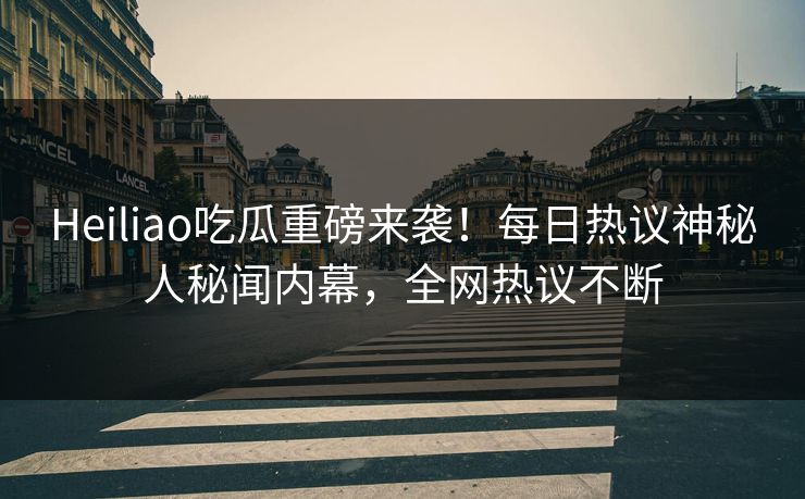 Heiliao吃瓜重磅来袭！每日热议神秘人秘闻内幕，全网热议不断
