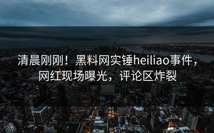 清晨刚刚！黑料网实锤heiliao事件，网红现场曝光，评论区炸裂
