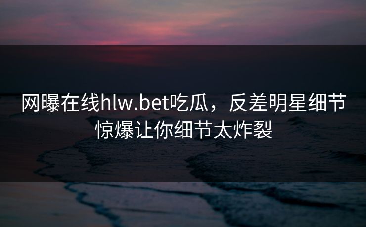 网曝在线hlw.bet吃瓜，反差明星细节惊爆让你细节太炸裂
