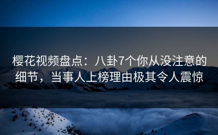 樱花视频盘点：八卦7个你从没注意的细节，当事人上榜理由极其令人震惊