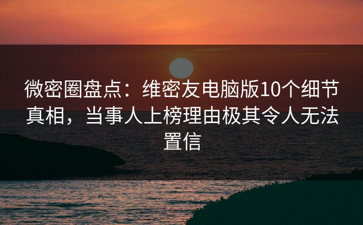 微密圈盘点：维密友电脑版10个细节真相，当事人上榜理由极其令人无法置信