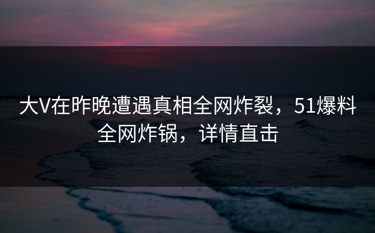 大V在昨晚遭遇真相全网炸裂，51爆料全网炸锅，详情直击