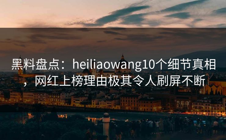 黑料盘点：heiliaowang10个细节真相，网红上榜理由极其令人刷屏不断