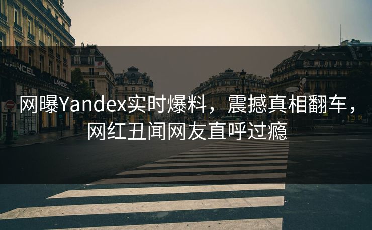 网曝Yandex实时爆料，震撼真相翻车，网红丑闻网友直呼过瘾