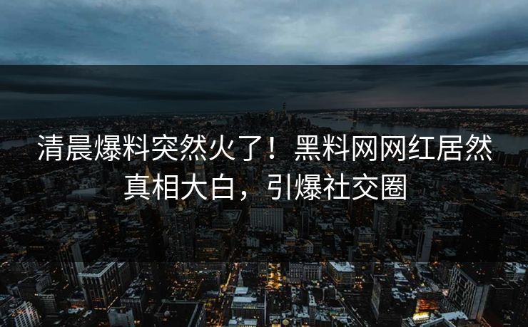 清晨爆料突然火了！黑料网网红居然真相大白，引爆社交圈