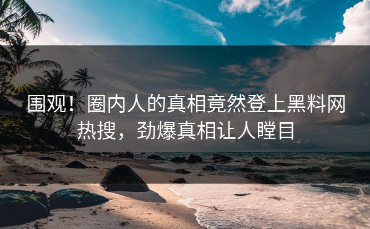 围观！圈内人的真相竟然登上黑料网热搜，劲爆真相让人瞠目