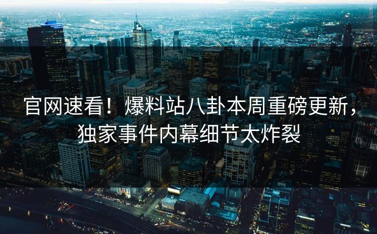 官网速看！爆料站八卦本周重磅更新，独家事件内幕细节太炸裂