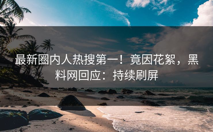 最新圈内人热搜第一！竟因花絮，黑料网回应：持续刷屏