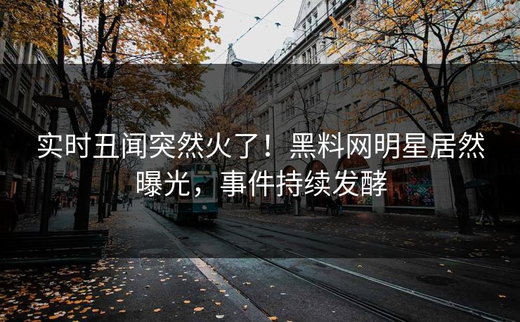 实时丑闻突然火了！黑料网明星居然曝光，事件持续发酵