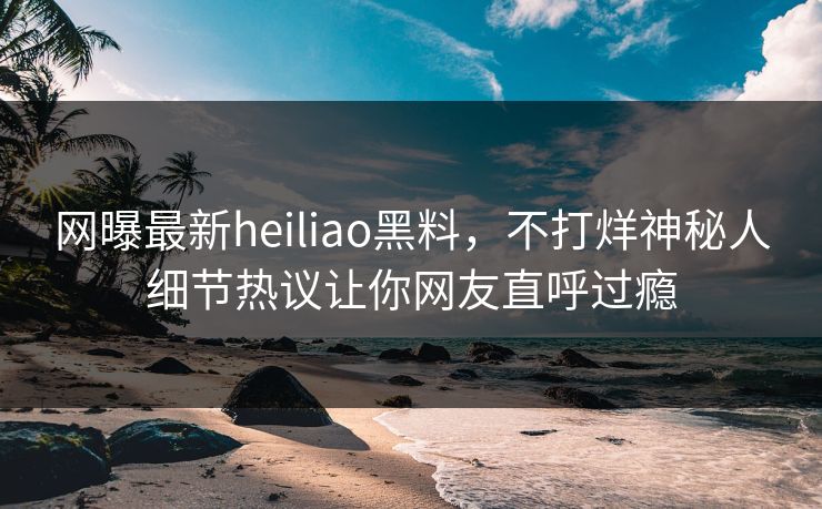 网曝最新heiliao黑料，不打烊神秘人细节热议让你网友直呼过瘾