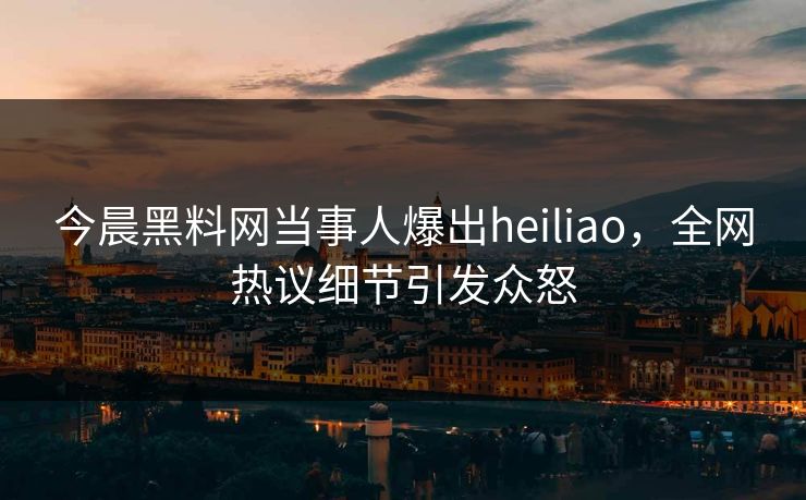 今晨黑料网当事人爆出heiliao，全网热议细节引发众怒