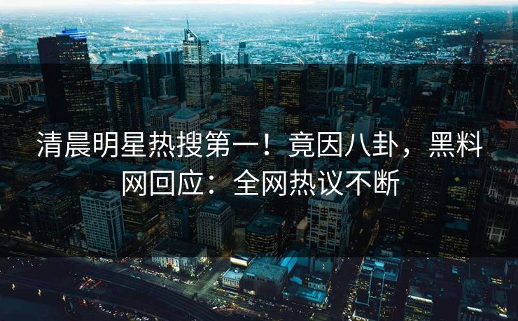 清晨明星热搜第一！竟因八卦，黑料网回应：全网热议不断