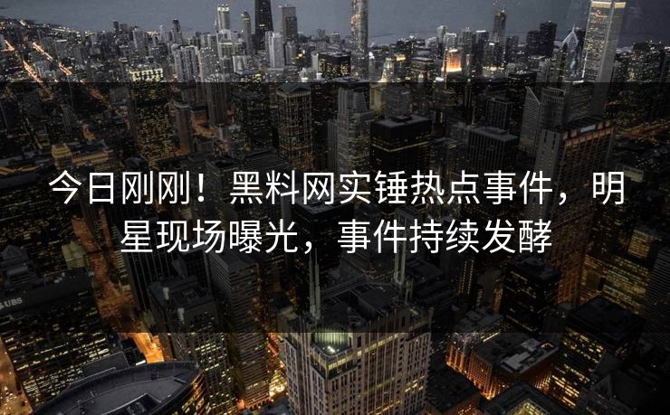 今日刚刚！黑料网实锤热点事件，明星现场曝光，事件持续发酵