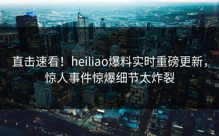 直击速看！heiliao爆料实时重磅更新，惊人事件惊爆细节太炸裂