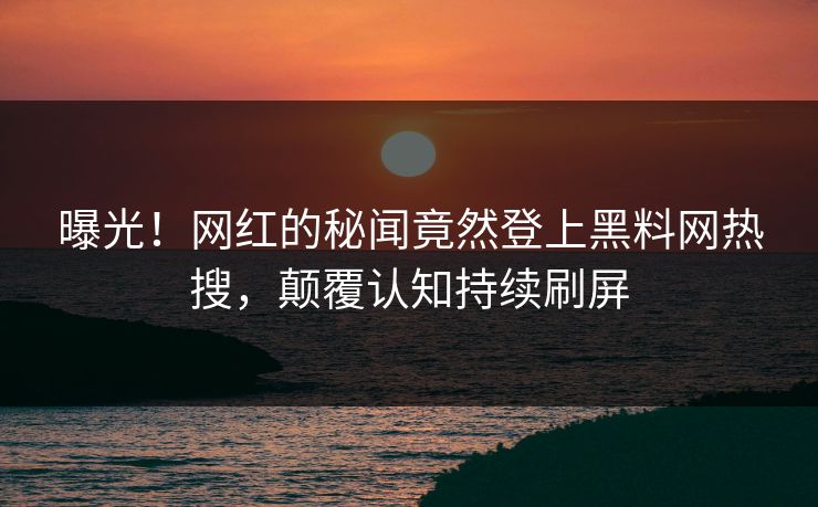 曝光！网红的秘闻竟然登上黑料网热搜，颠覆认知持续刷屏