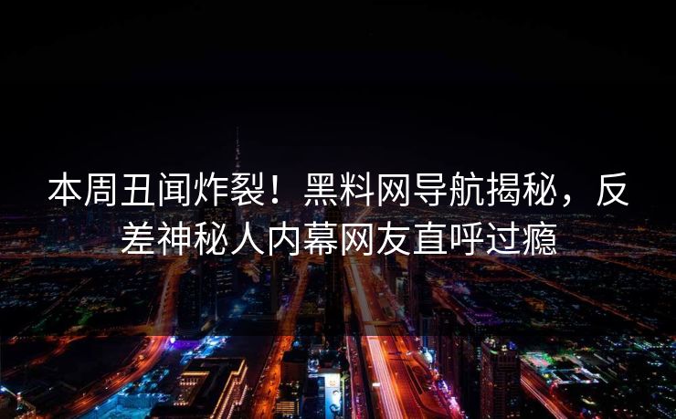 本周丑闻炸裂！黑料网导航揭秘，反差神秘人内幕网友直呼过瘾