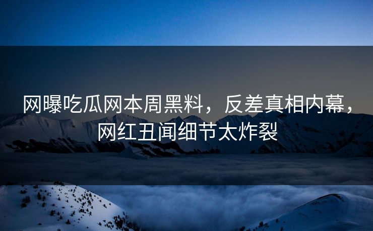 网曝吃瓜网本周黑料，反差真相内幕，网红丑闻细节太炸裂
