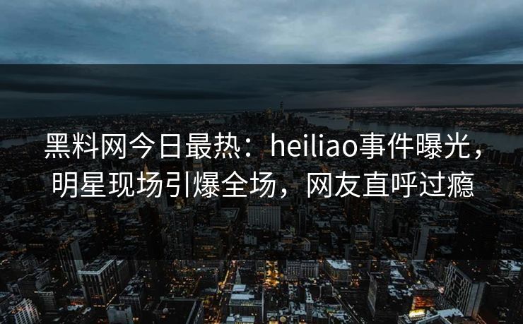 黑料网今日最热：heiliao事件曝光，明星现场引爆全场，网友直呼过瘾