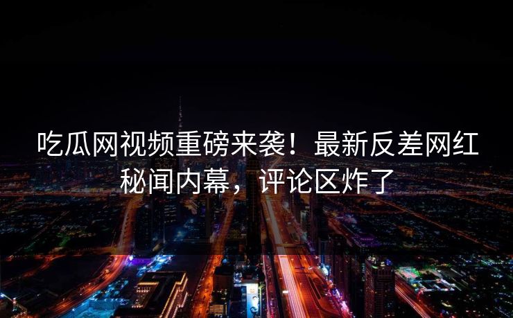 吃瓜网视频重磅来袭！最新反差网红秘闻内幕，评论区炸了