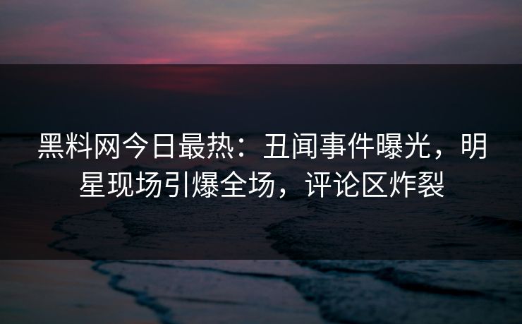 黑料网今日最热：丑闻事件曝光，明星现场引爆全场，评论区炸裂