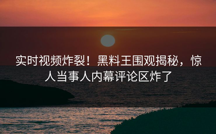 实时视频炸裂！黑料王围观揭秘，惊人当事人内幕评论区炸了