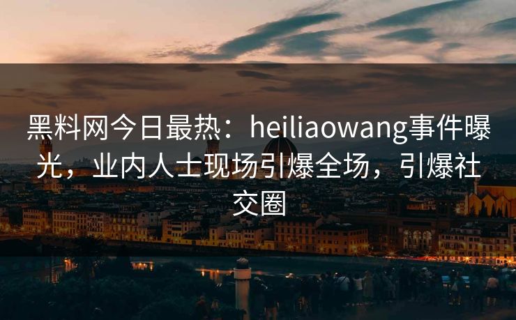 黑料网今日最热：heiliaowang事件曝光，业内人士现场引爆全场，引爆社交圈